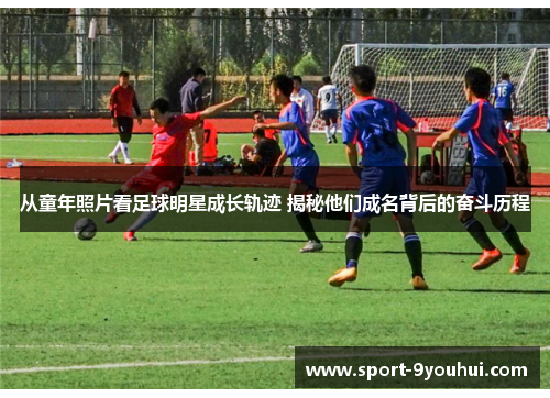 从童年照片看足球明星成长轨迹 揭秘他们成名背后的奋斗历程