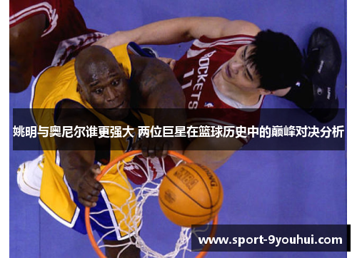 姚明与奥尼尔谁更强大 两位巨星在篮球历史中的巅峰对决分析