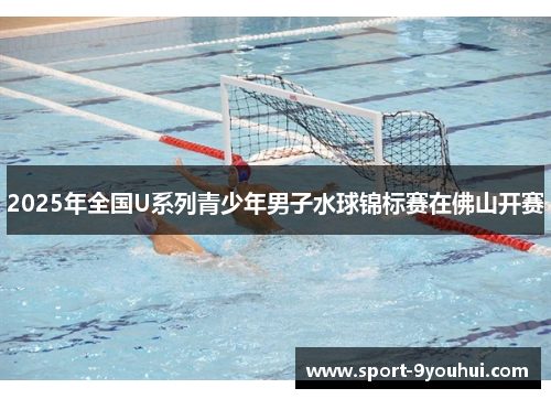 2025年全国U系列青少年男子水球锦标赛在佛山开赛