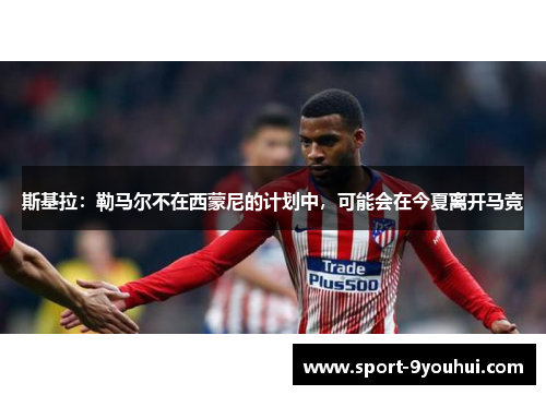 斯基拉：勒马尔不在西蒙尼的计划中，可能会在今夏离开马竞